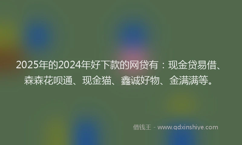 2025年的2024年好下款的网贷有：现金贷易借、森森花呗通、现金猫、鑫诚好物、金满满等。