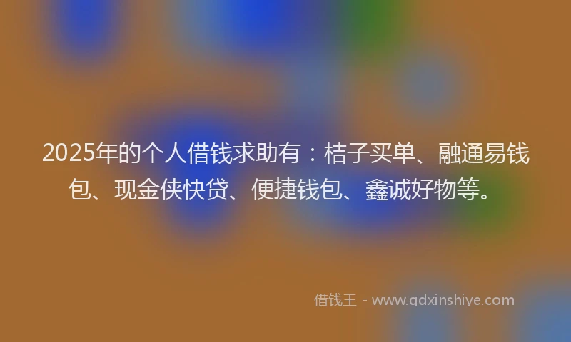 2025年的个人借钱求助有：桔子买单、融通易钱包、现金侠快贷、便捷钱包、鑫诚好物等。