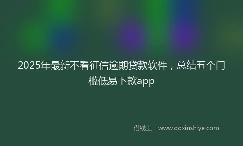 2025年最新不看征信逾期贷款软件，总结五个门槛低易下款app
