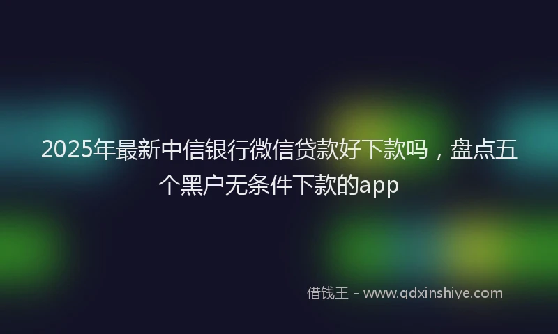 2025年最新中信银行微信贷款好下款吗，盘点五个黑户无条件下款的app