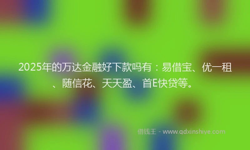 2025年的万达金融好下款吗有：易借宝、优一租、随信花、天天盈、首E快贷等。