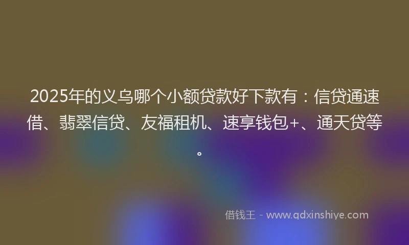 2025年的义乌哪个小额贷款好下款有：信贷通速借、翡翠信贷、友福租机、速享钱包+、通天贷等。