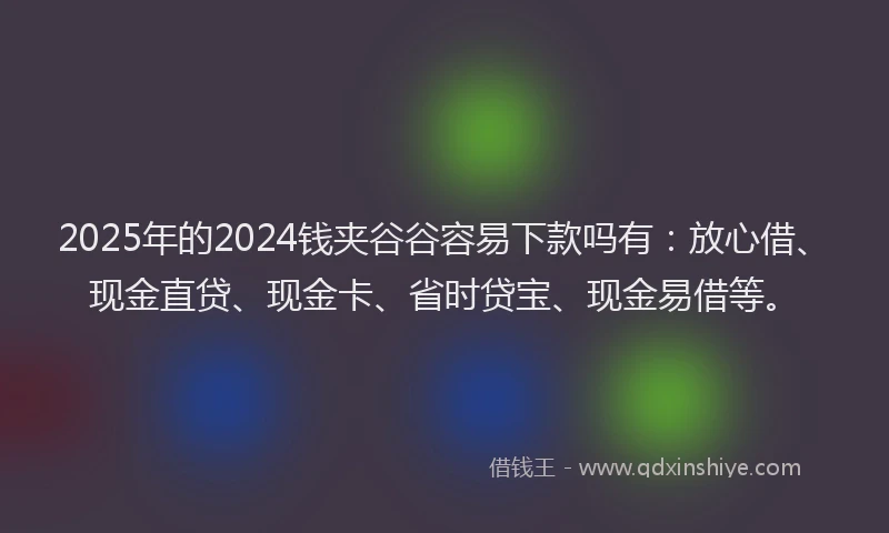 2025年的2024钱夹谷谷容易下款吗有：放心借、现金直贷、现金卡、省时贷宝、现金易借等。