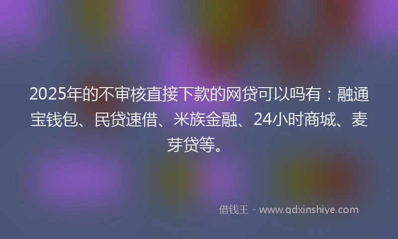 2025年的不审核直接下款的网贷可以吗有：融通宝钱包、民贷速借、米族金融、24小时商城、麦芽贷等。