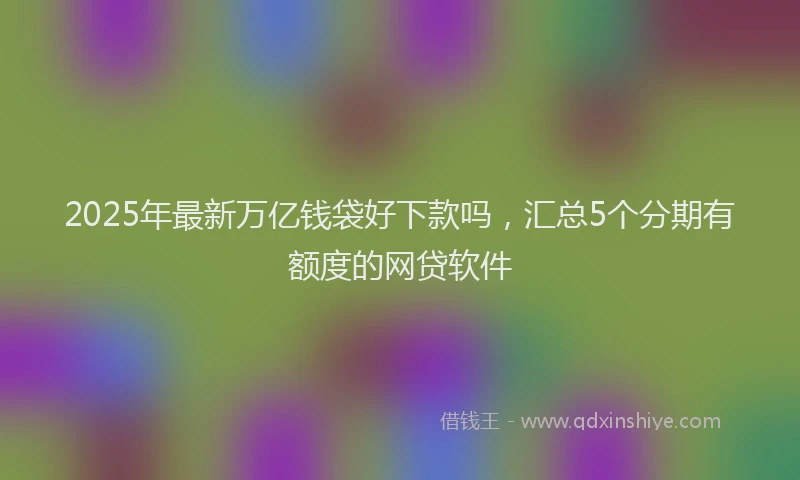 2025年最新万亿钱袋好下款吗，汇总5个分期有额度的网贷软件