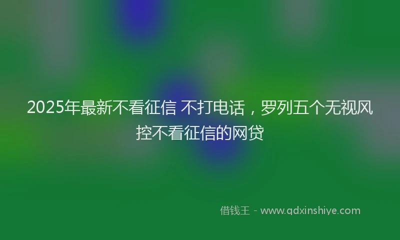 2025年最新不看征信 不打电话，罗列五个无视风控不看征信的网贷