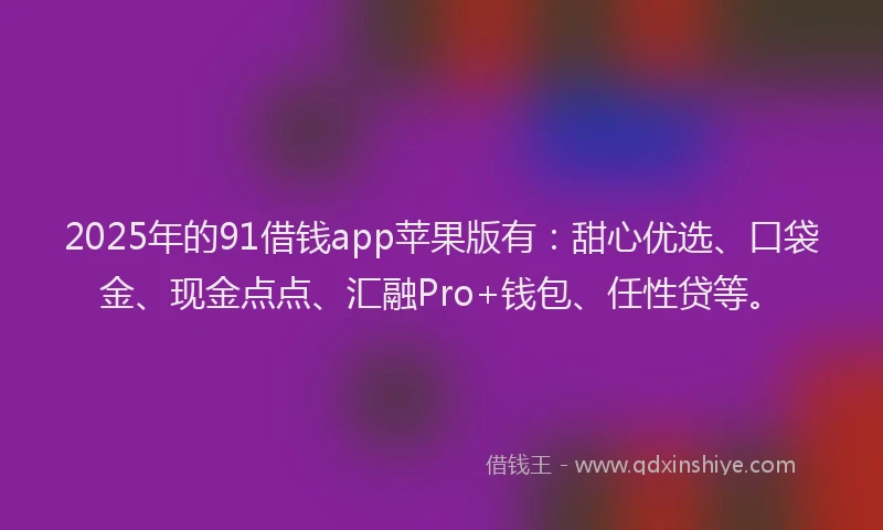 2025年的91借钱app苹果版有：甜心优选、口袋金、现金点点、汇融Pro+钱包、任性贷等。