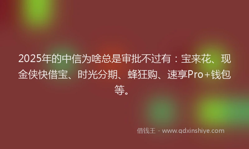 2025年的中信为啥总是审批不过有：宝来花、现金侠快借宝、时光分期、蜂狂购、速享Pro+钱包等。