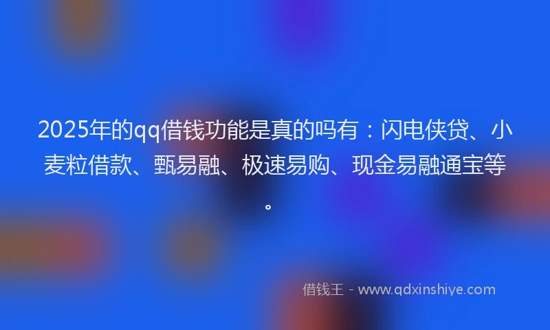 2025年的qq借钱功能是真的吗有：闪电侠贷、小麦粒借款、甄易融、极速易购、现金易融通宝等。