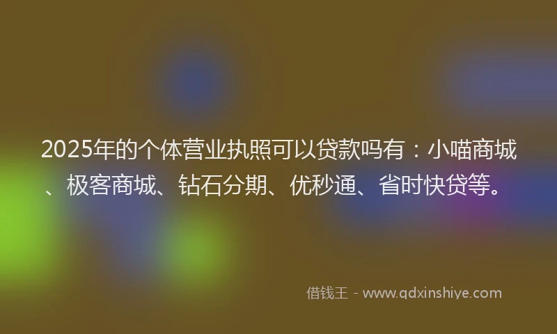 2025年的个体营业执照可以贷款吗有：小喵商城、极客商城、钻石分期、优秒通、省时快贷等。