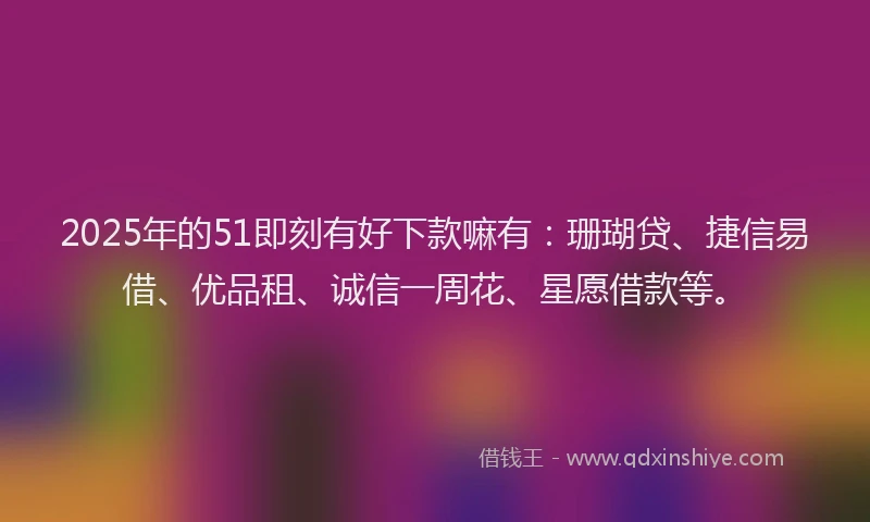 2025年的51即刻有好下款嘛有：珊瑚贷、捷信易借、优品租、诚信一周花、星愿借款等。