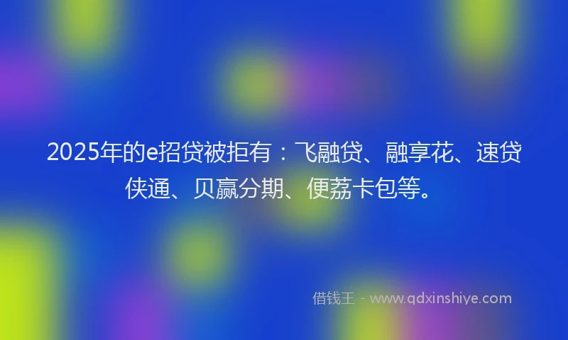 2025年的e招贷被拒有：飞融贷、融享花、速贷侠通、贝赢分期、便荔卡包等。
