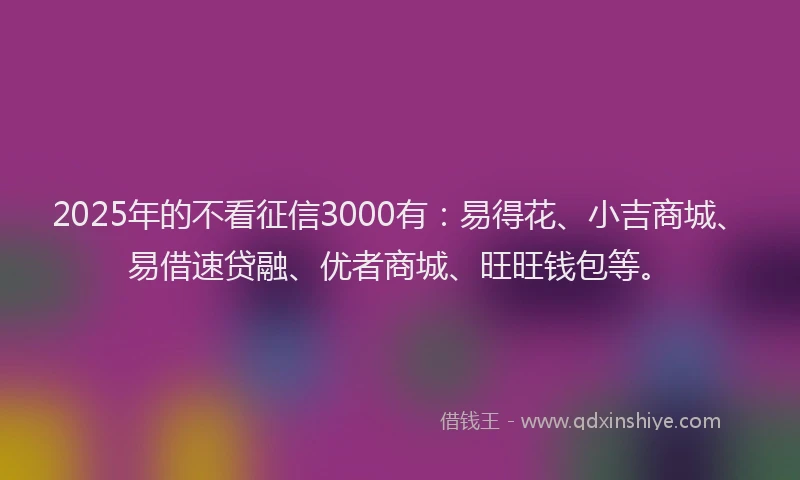 2025年的不看征信3000有：易得花、小吉商城、易借速贷融、优者商城、旺旺钱包等。