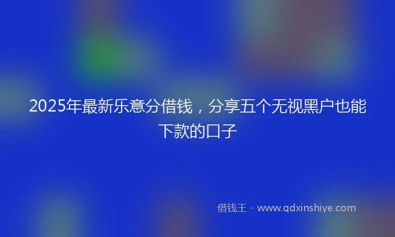 2025年最新乐意分借钱，分享五个无视黑户也能下款的口子