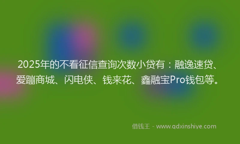 2025年的不看征信查询次数小贷有：融逸速贷、爱蹦商城、闪电侠、钱来花、鑫融宝Pro钱包等。