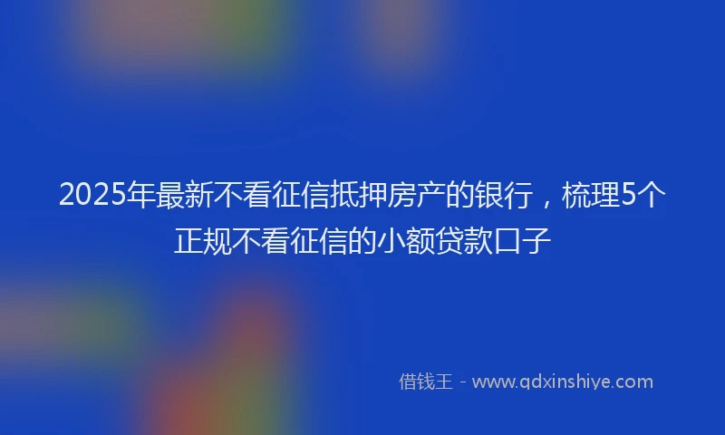 2025年最新不看征信抵押房产的银行，梳理5个正规不看征信的小额贷款口子