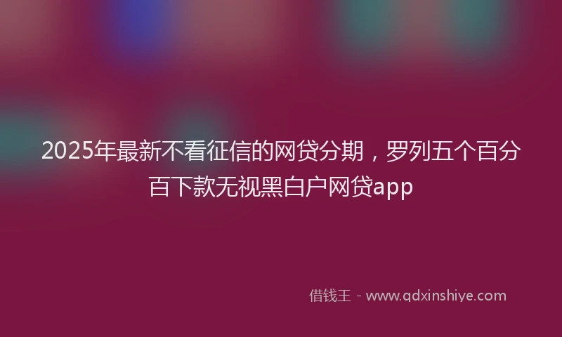 2025年最新不看征信的网贷分期，罗列五个百分百下款无视黑白户网贷app