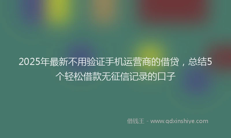 2025年最新不用验证手机运营商的借贷，总结5个轻松借款无征信记录的口子