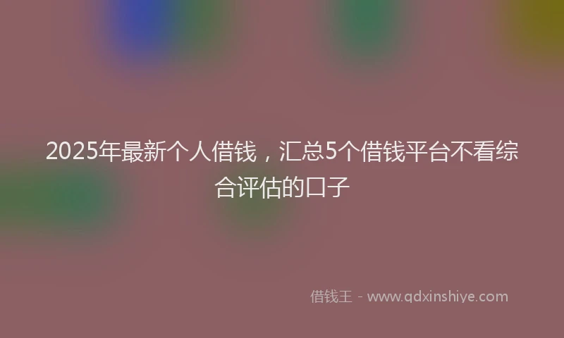 2025年最新个人借钱，汇总5个借钱平台不看综合评估的口子