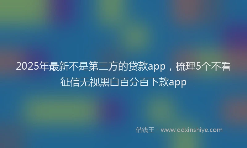 2025年最新不是第三方的贷款app，梳理5个不看征信无视黑白百分百下款app