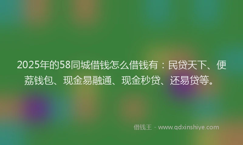 2025年的58同城借钱怎么借钱有：民贷天下、便荔钱包、现金易融通、现金秒贷、还易贷等。