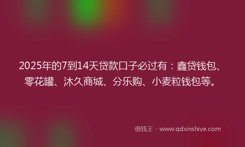 2025年的7到14天贷款口子必过有：鑫贷钱包、零花罐、沐久商城、分乐购、小麦粒钱包等。