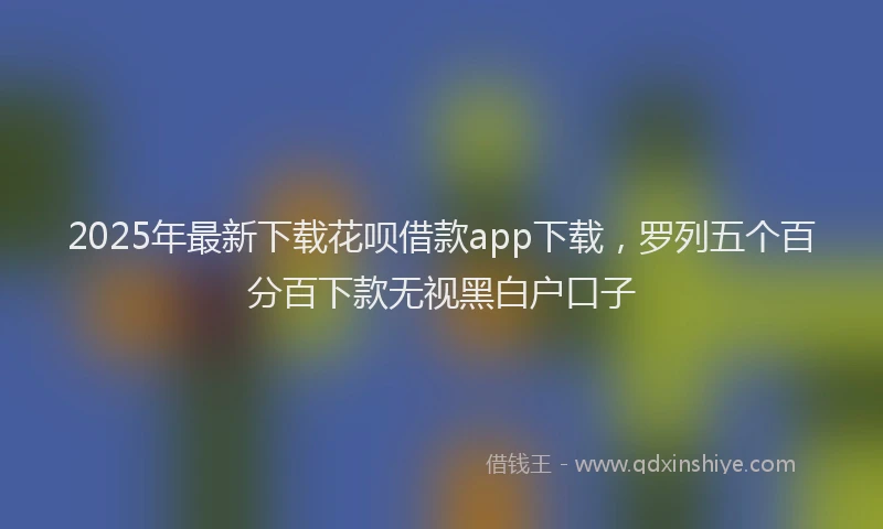 2025年最新下载花呗借款app下载，罗列五个百分百下款无视黑白户口子