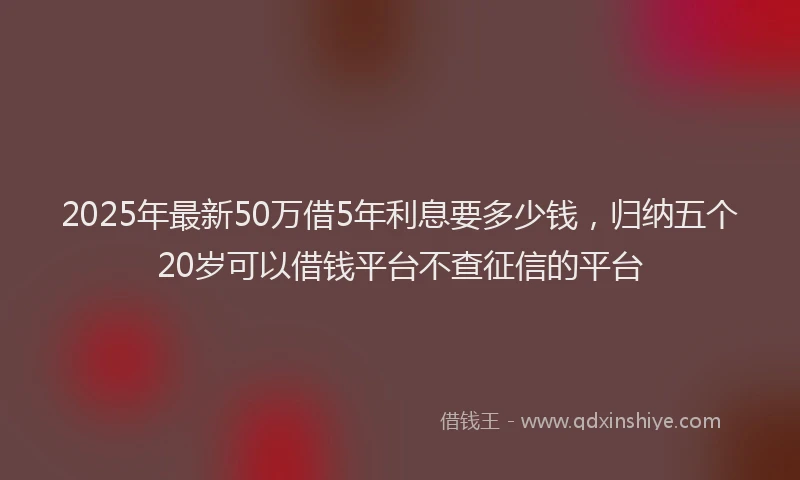 2025年最新50万借5年利息要多少钱，归纳五个20岁可以借钱平台不查征信的平台