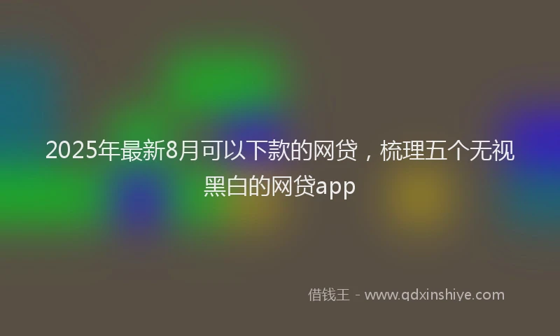 2025年最新8月可以下款的网贷，梳理五个无视黑白的网贷app