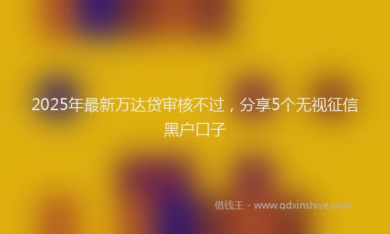 2025年最新万达贷审核不过，分享5个无视征信黑户口子