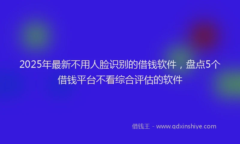 2025年最新不用人脸识别的借钱软件，盘点5个借钱平台不看综合评估的软件