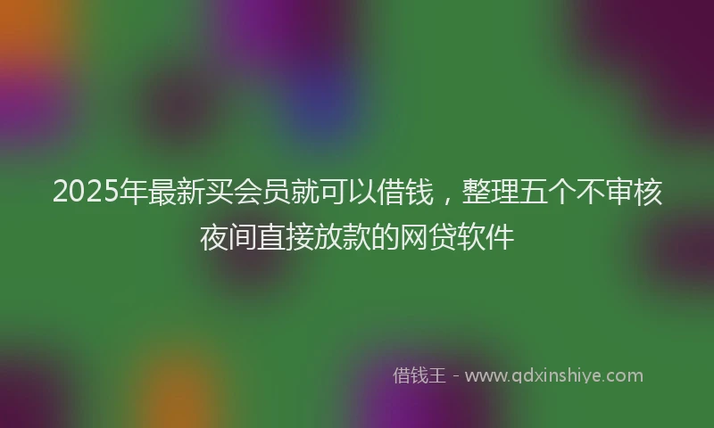 2025年最新买会员就可以借钱，整理五个不审核夜间直接放款的网贷软件