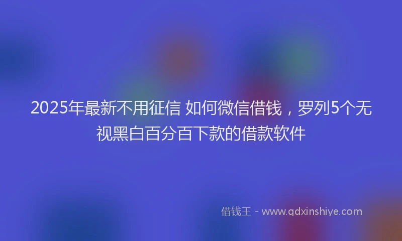 2025年最新不用征信 如何微信借钱，罗列5个无视黑白百分百下款的借款软件