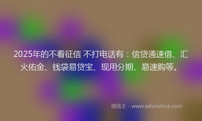 2025年的不看征信 不打电话有：信贷通速借、汇火佑金、钱袋易贷宝、现用分期、易速购等。
