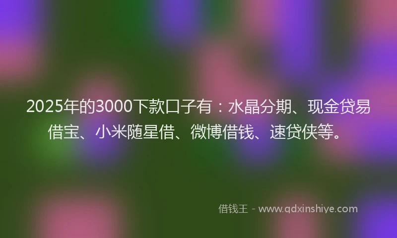 2025年的3000下款口子有：水晶分期、现金贷易借宝、小米随星借、微博借钱、速贷侠等。