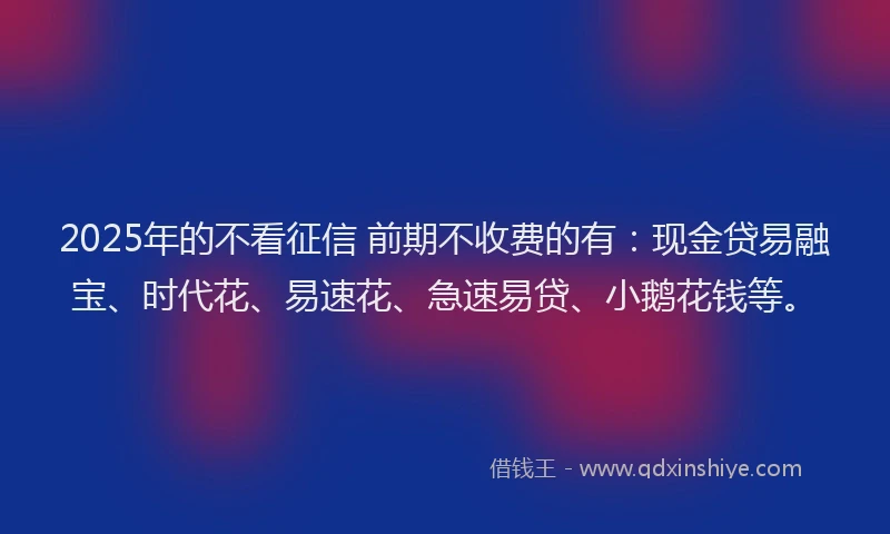 2025年的不看征信 前期不收费的有：现金贷易融宝、时代花、易速花、急速易贷、小鹅花钱等。