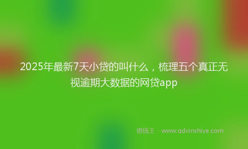 2025年最新7天小贷的叫什么，梳理五个真正无视逾期大数据的网贷app