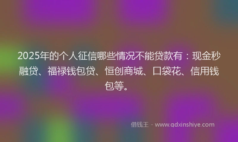 2025年的个人征信哪些情况不能贷款有：现金秒融贷、福禄钱包贷、恒创商城、口袋花、信用钱包等。