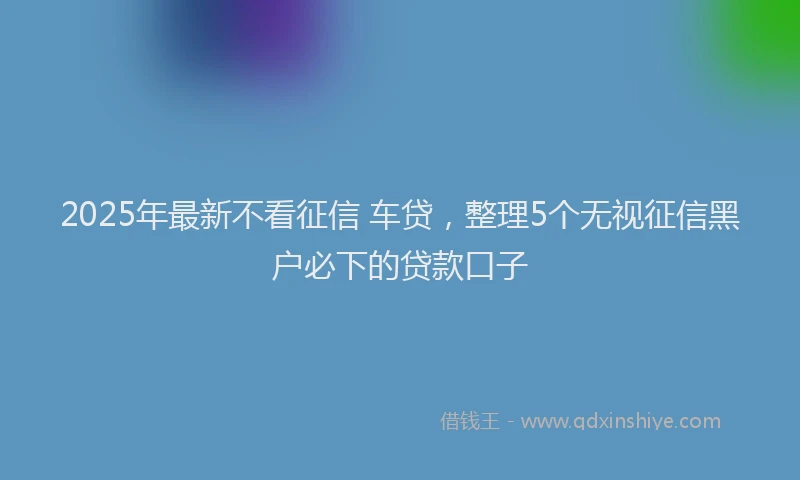 2025年最新不看征信 车贷，整理5个无视征信黑户必下的贷款口子