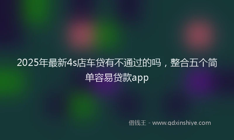 2025年最新4s店车贷有不通过的吗，整合五个简单容易贷款app