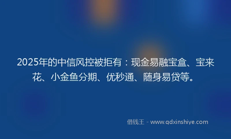 2025年的中信风控被拒有：现金易融宝盒、宝来花、小金鱼分期、优秒通、随身易贷等。