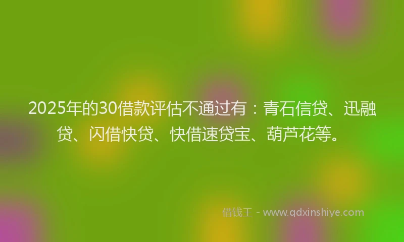 2025年的30借款评估不通过有：青石信贷、迅融贷、闪借快贷、快借速贷宝、葫芦花等。