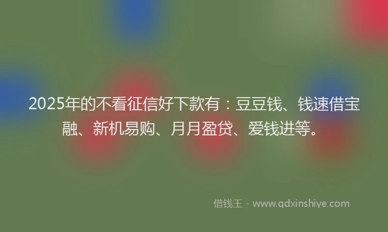 2025年的不看征信好下款有：豆豆钱、钱速借宝融、新机易购、月月盈贷、爱钱进等。