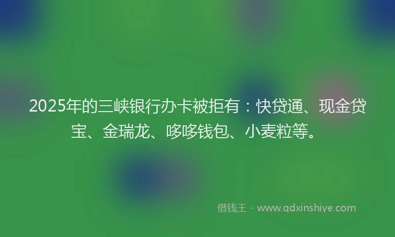 2025年的三峡银行办卡被拒有：快贷通、现金贷宝、金瑞龙、哆哆钱包、小麦粒等。