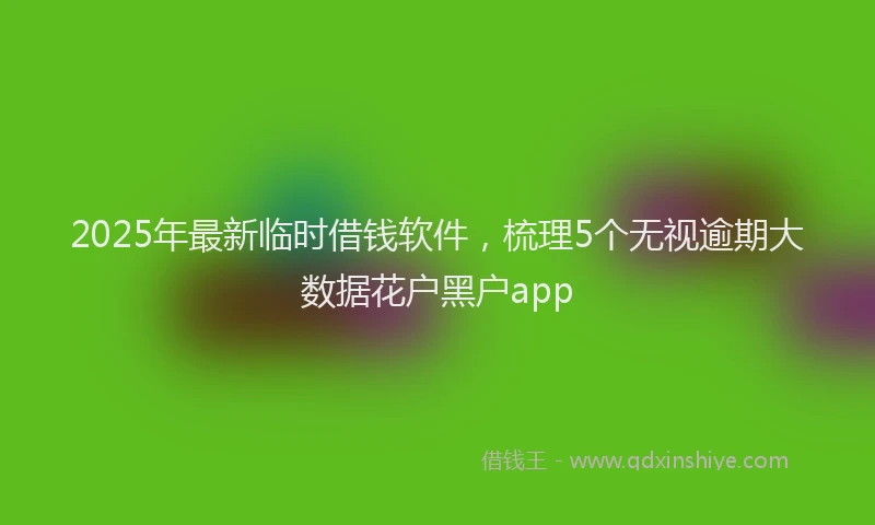 2025年最新临时借钱软件，梳理5个无视逾期大数据花户黑户app