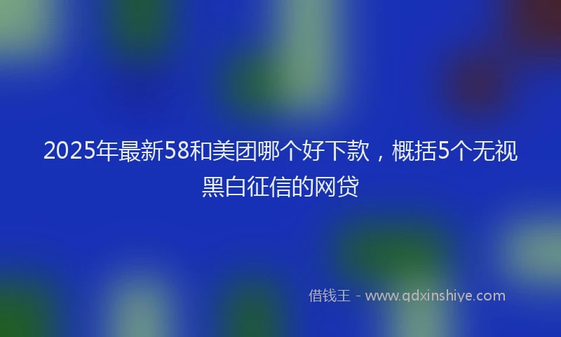 2025年最新58和美团哪个好下款，概括5个无视黑白征信的网贷