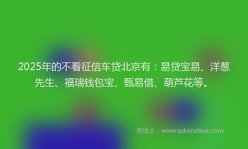 2025年的不看征信车贷北京有：易贷宝易、洋葱先生、福瑞钱包宝、甄易借、葫芦花等。