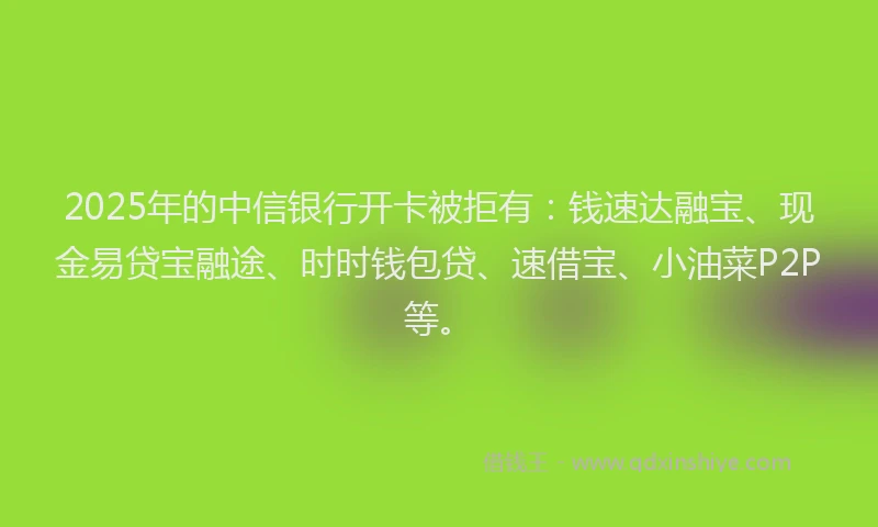 2025年的中信银行开卡被拒有：钱速达融宝、现金易贷宝融途、时时钱包贷、速借宝、小油菜P2P等。