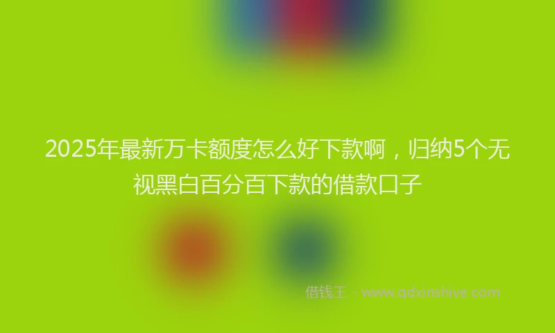 2025年最新万卡额度怎么好下款啊，归纳5个无视黑白百分百下款的借款口子