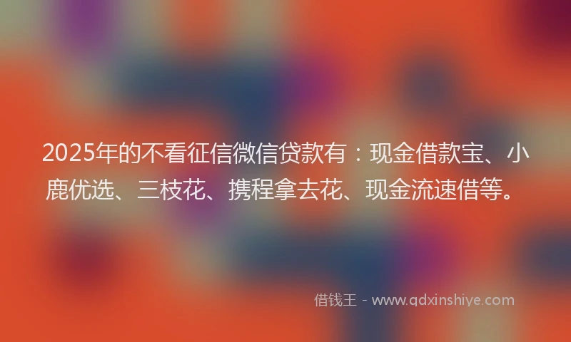 2025年的不看征信微信贷款有：现金借款宝、小鹿优选、三枝花、携程拿去花、现金流速借等。